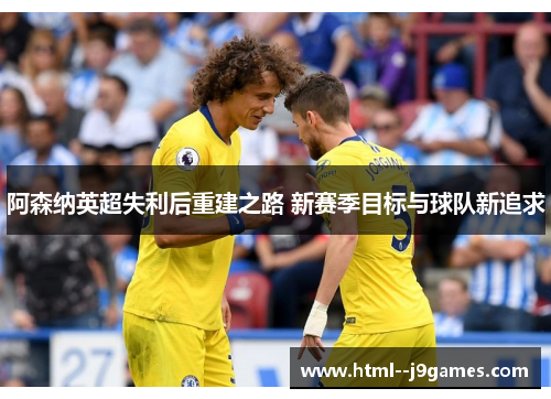 阿森纳英超失利后重建之路 新赛季目标与球队新追求