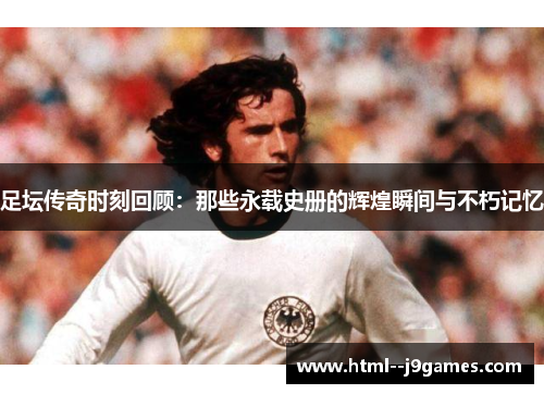足坛传奇时刻回顾:那些永载史册的辉煌瞬间与不朽记忆 足坛传奇时刻回顾:那些永载史册的辉煌瞬间与不朽记忆