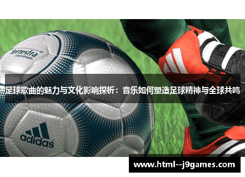 足球歌曲的魅力与文化影响探析：音乐如何塑造足球精神与全球共鸣