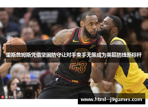里斯詹姆斯凭借坚固防守让对手束手无策成为英超防线新标杆 里斯詹姆斯凭借坚固防守让对手束手无策成为英超防线新标杆