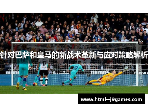 针对巴萨和皇马的新战术革新与应对策略解析 针对巴萨和皇马的新战术革新与应对策略解析