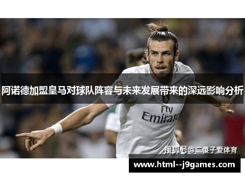 阿诺德加盟皇马对球队阵容与未来发展带来的深远影响分析 阿诺德加盟皇马对球队阵容与未来发展带来的深远影响分析