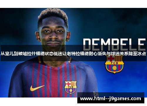 从宠儿到被嘘拉什福德状态低迷让老特拉福德耐心渐失与球迷关系降至冰点