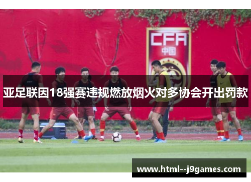 亚足联因18强赛违规燃放烟火对多协会开出罚款 亚足联因18强赛违规燃放烟火对多协会开出罚款